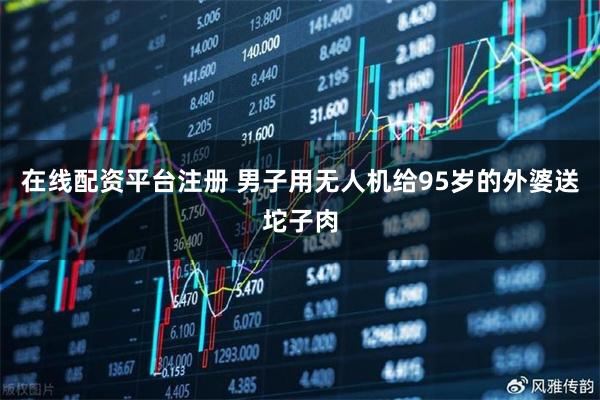 在线配资平台注册 男子用无人机给95岁的外婆送坨子肉