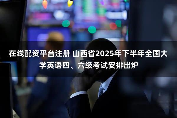 在线配资平台注册 山西省2025年下半年全国大学英语四、六级考试安排出炉