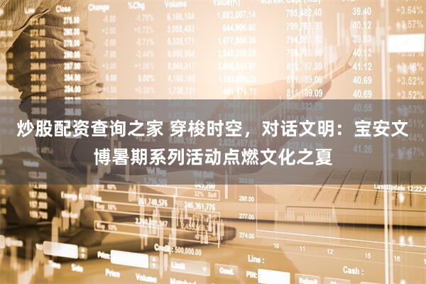 炒股配资查询之家 穿梭时空，对话文明：宝安文博暑期系列活动点燃文化之夏