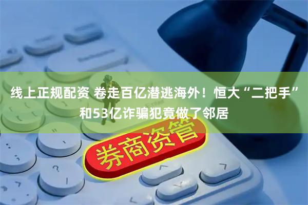 线上正规配资 卷走百亿潜逃海外！恒大“二把手”和53亿诈骗犯竟做了邻居