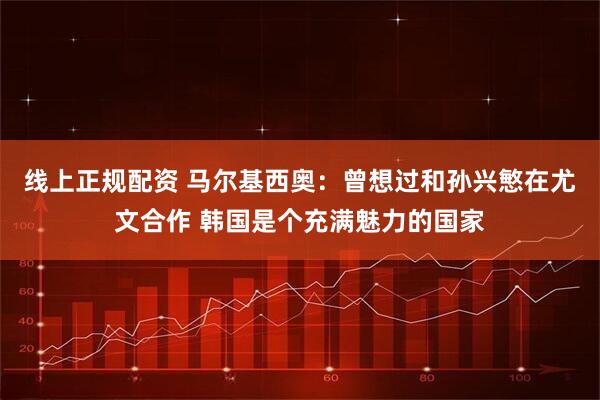 线上正规配资 马尔基西奥：曾想过和孙兴慜在尤文合作 韩国是个充满魅力的国家