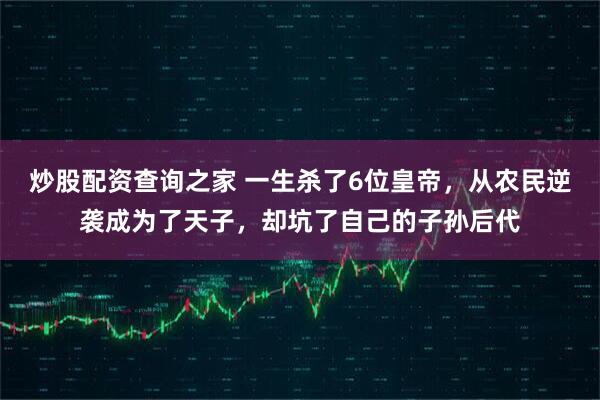 炒股配资查询之家 一生杀了6位皇帝，从农民逆袭成为了天子，却坑了自己的子孙后代