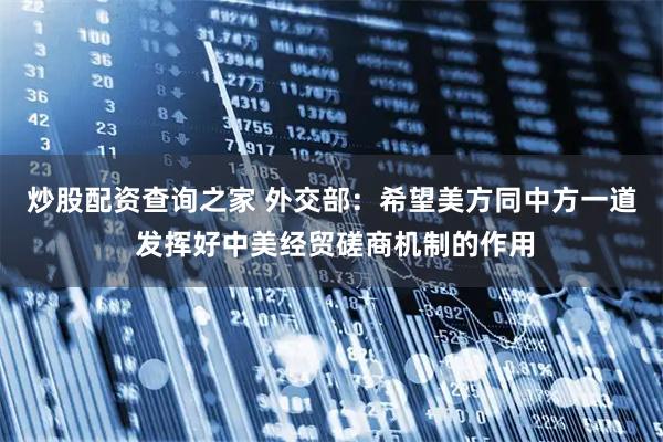 炒股配资查询之家 外交部：希望美方同中方一道 发挥好中美经贸磋商机制的作用
