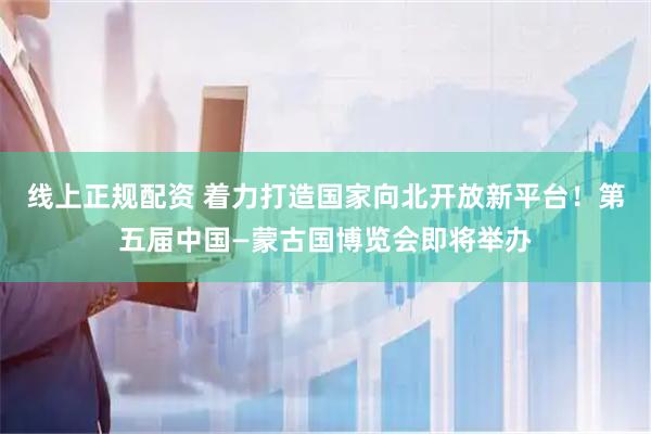 线上正规配资 着力打造国家向北开放新平台！第五届中国—蒙古国博览会即将举办