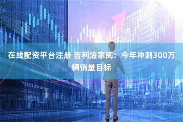 在线配资平台注册 吉利淦家阅：今年冲刺300万辆销量目标