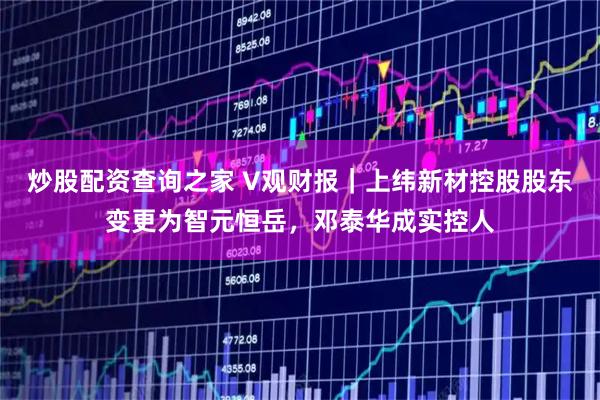 炒股配资查询之家 V观财报｜上纬新材控股股东变更为智元恒岳，邓泰华成实控人
