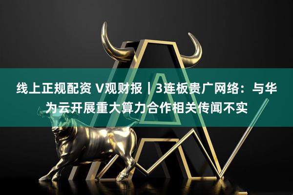 线上正规配资 V观财报｜3连板贵广网络：与华为云开展重大算力合作相关传闻不实