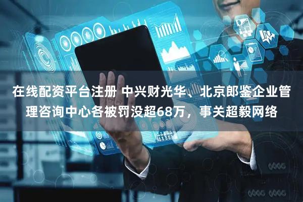 在线配资平台注册 中兴财光华、北京郎鉴企业管理咨询中心各被罚没超68万，事关超毅网络