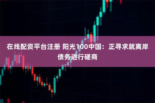 在线配资平台注册 阳光100中国：正寻求就离岸债务进行磋商