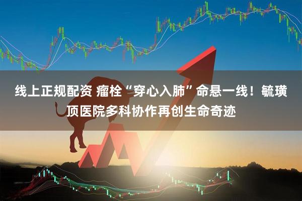 线上正规配资 瘤栓“穿心入肺”命悬一线！毓璜顶医院多科协作再创生命奇迹