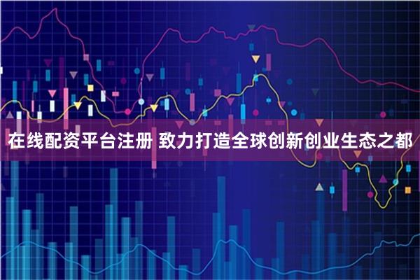 在线配资平台注册 致力打造全球创新创业生态之都