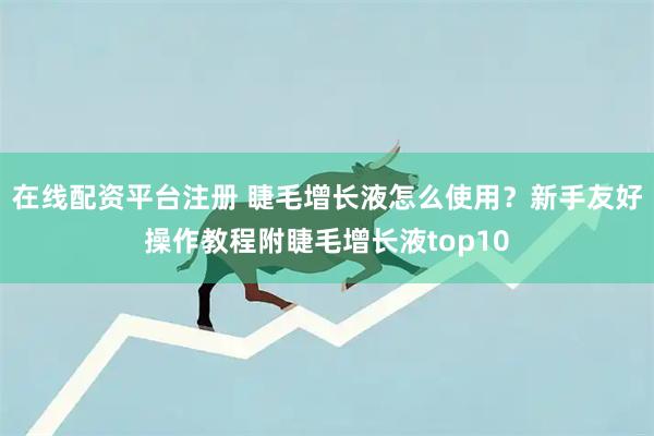 在线配资平台注册 睫毛增长液怎么使用？新手友好操作教程附睫毛增长液top10