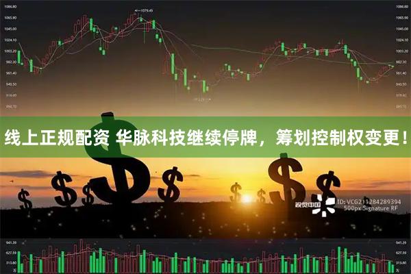 线上正规配资 华脉科技继续停牌，筹划控制权变更！