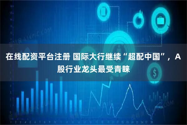 在线配资平台注册 国际大行继续“超配中国”，A股行业龙头最受青睐