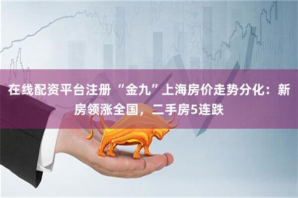 在线配资平台注册 “金九”上海房价走势分化：新房领涨全国，二手房5连跌
