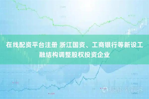在线配资平台注册 浙江国资、工商银行等新设工融结构调整股权投资企业