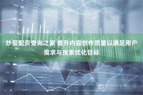 炒股配资查询之家 提升内容创作质量以满足用户需求与搜索优化目标