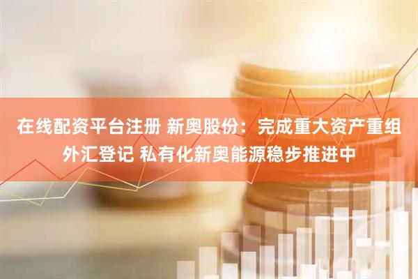 在线配资平台注册 新奥股份：完成重大资产重组外汇登记 私有化新奥能源稳步推进中