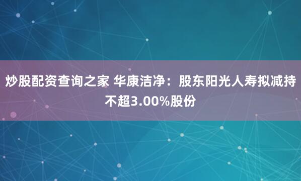 炒股配资查询之家 华康洁净：股东阳光人寿拟减持不超3.00%股份