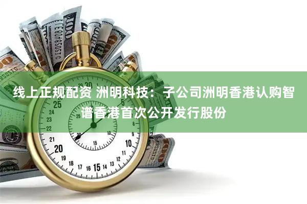 线上正规配资 洲明科技：子公司洲明香港认购智谱香港首次公开发行股份