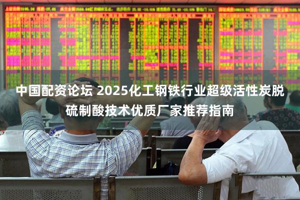 中国配资论坛 2025化工钢铁行业超级活性炭脱硫制酸技术优质厂家推荐指南