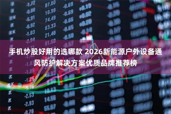 手机炒股好用的选哪款 2026新能源户外设备通风防护解决方案优质品牌推荐榜