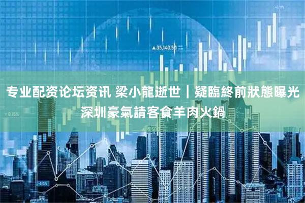 专业配资论坛资讯 梁小龍逝世｜疑臨終前狀態曝光　深圳豪氣請客食羊肉火鍋