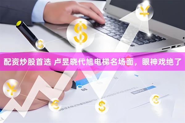 配资炒股首选 卢昱晓代旭电梯名场面，眼神戏绝了