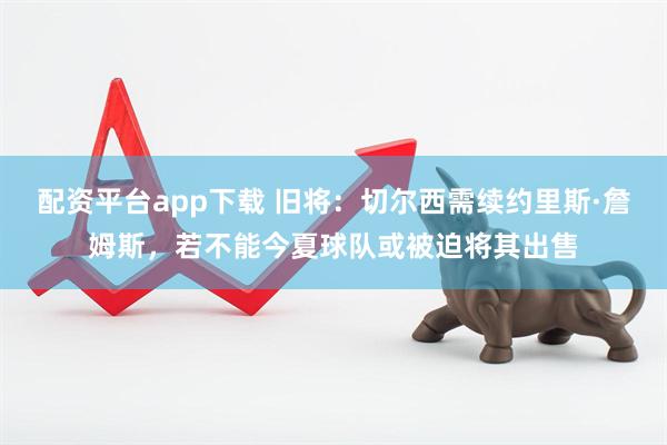 配资平台app下载 旧将：切尔西需续约里斯·詹姆斯，若不能今夏球队或被迫将其出售