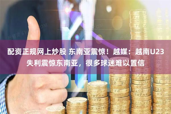配资正规网上炒股 东南亚震惊！越媒：越南U23失利震惊东南亚，很多球迷难以置信