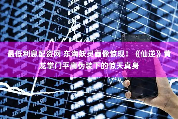 最低利息配资网 东海妖灵画像惊现！《仙逆》黄龙掌门平庸伪装下的惊天真身