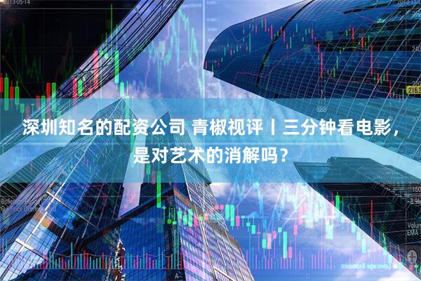 深圳知名的配资公司 青椒视评丨三分钟看电影，是对艺术的消解吗？