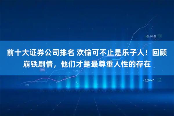 前十大证券公司排名 欢愉可不止是乐子人！回顾崩铁剧情，他们才是最尊重人性的存在
