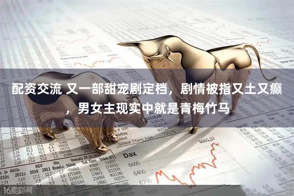 配资交流 又一部甜宠剧定档，剧情被指又土又癫，男女主现实中就是青梅竹马