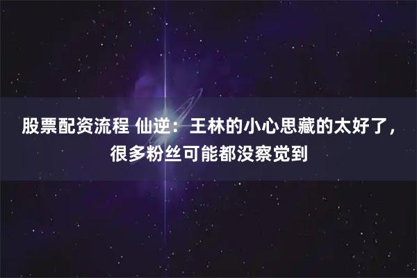 股票配资流程 仙逆：王林的小心思藏的太好了，很多粉丝可能都没察觉到