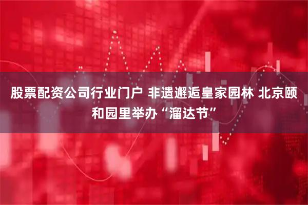 股票配资公司行业门户 非遗邂逅皇家园林 北京颐和园里举办“溜达节”