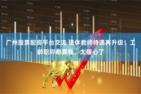 广州股票配资平台交流 退休教师待遇再升级！工龄职称都算钱，太暖心了