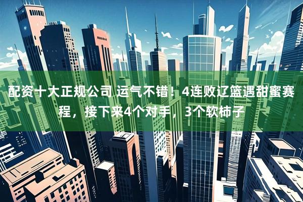配资十大正规公司 运气不错！4连败辽篮遇甜蜜赛程，接下来4个对手，3个软柿子