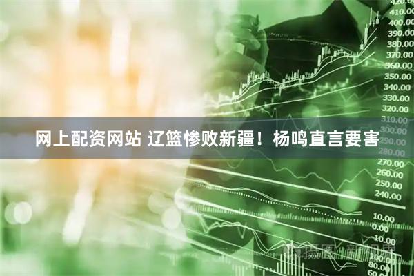 网上配资网站 辽篮惨败新疆！杨鸣直言要害