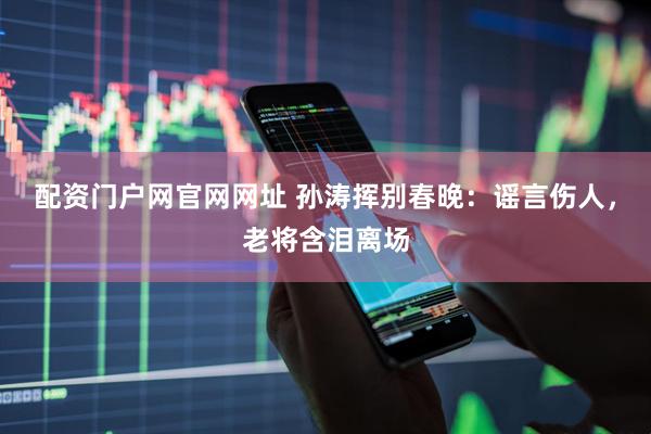 配资门户网官网网址 孙涛挥别春晚：谣言伤人，老将含泪离场