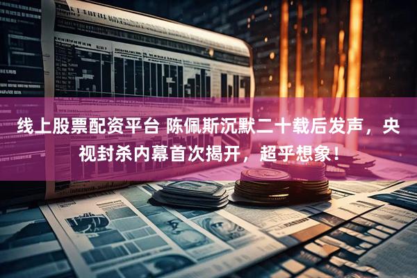 线上股票配资平台 陈佩斯沉默二十载后发声，央视封杀内幕首次揭开，超乎想象！