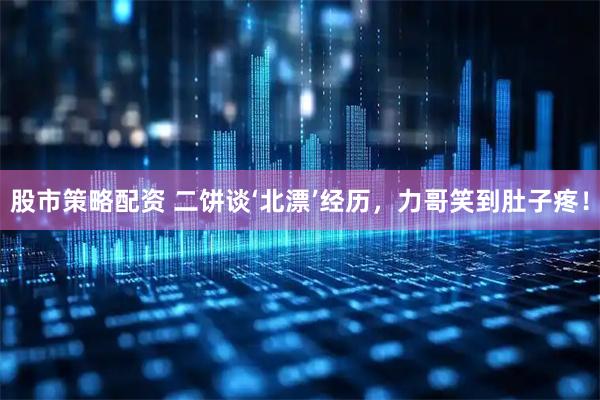 股市策略配资 二饼谈‘北漂’经历，力哥笑到肚子疼！