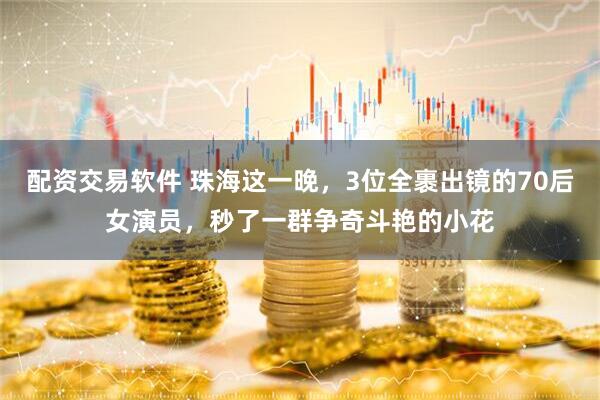 配资交易软件 珠海这一晚，3位全裹出镜的70后女演员，秒了一群争奇斗艳的小花