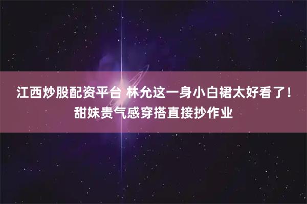江西炒股配资平台 林允这一身小白裙太好看了！甜妹贵气感穿搭直接抄作业