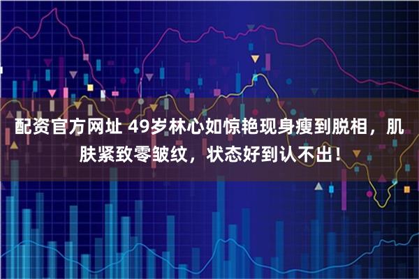 配资官方网址 49岁林心如惊艳现身瘦到脱相，肌肤紧致零皱纹，状态好到认不出！