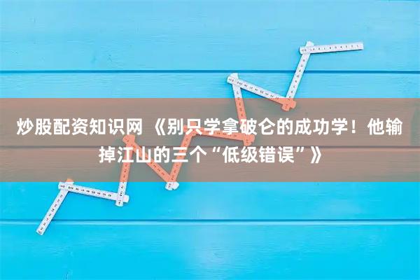 炒股配资知识网 《别只学拿破仑的成功学！他输掉江山的三个“低级错误”》