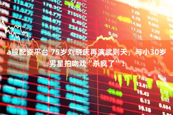 a股配资平台 75岁刘晓庆再演武则天，与小30岁男星拍吻戏“杀疯了”！