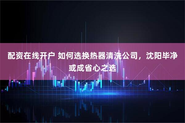 配资在线开户 如何选换热器清洗公司，沈阳毕净或成省心之选