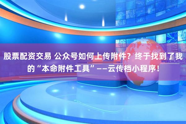 股票配资交易 公众号如何上传附件？终于找到了我的“本命附件工具”——云传档小程序！
