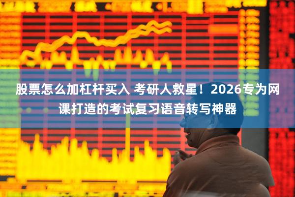 股票怎么加杠杆买入 考研人救星！2026专为网课打造的考试复习语音转写神器